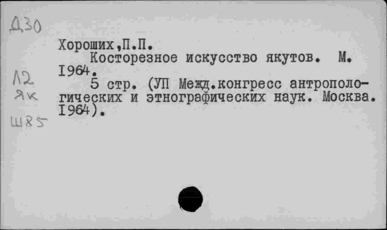 ﻿Дз>0
Ак liläS*
Хороших, П.П.
Косторезное искусство якутов. М. 1964.
5 стр. (УП Межд.конгресс антропологических и этнографических наук. Москва.